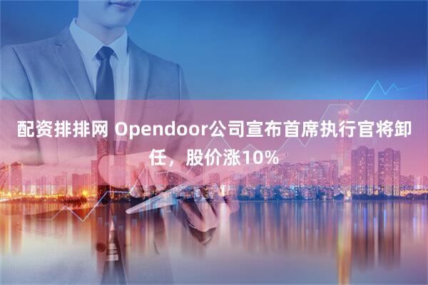 配资排排网 Opendoor公司宣布首席执行官将卸任,股价涨10%