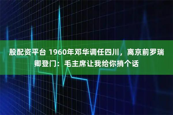 股配资平台 1960年邓华调任四川，离京前罗瑞卿登门：毛主席让我给你捎个话