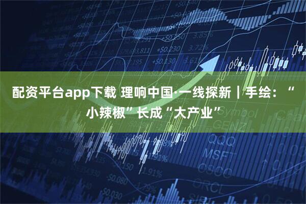 配资平台app下载 理响中国·一线探新|手绘:“小辣椒”长成“大产业”