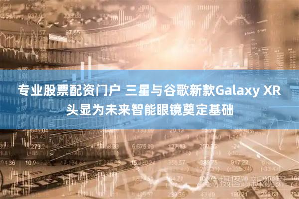 专业股票配资门户 三星与谷歌新款Galaxy XR头显为未来智能眼镜奠定基础