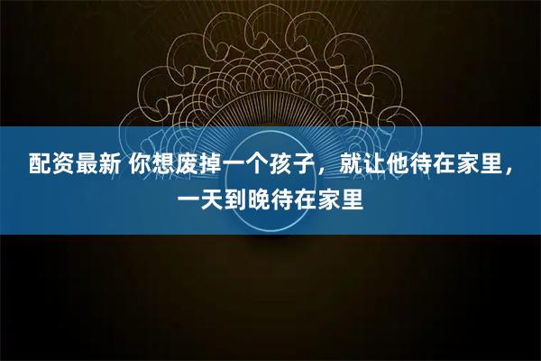 配资最新 你想废掉一个孩子，就让他待在家里，一天到晚待在家里