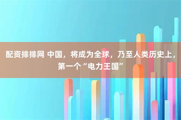配资排排网 中国,将成为全球,乃至人类历史上,第一个“电力王国”