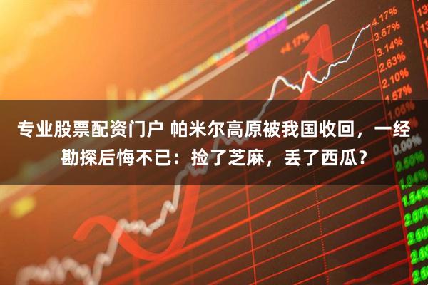 专业股票配资门户 帕米尔高原被我国收回,一经勘探后悔不已:捡了芝麻,丢了西瓜?