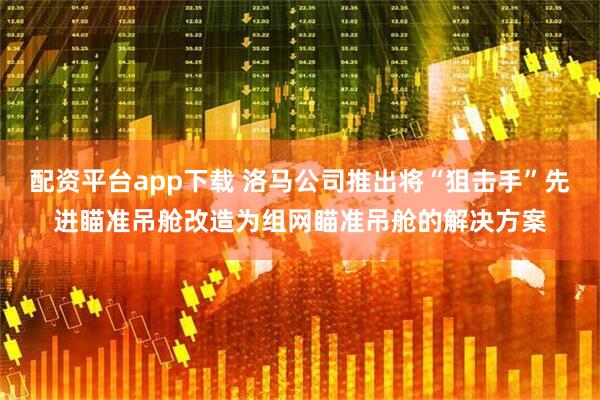 配资平台app下载 洛马公司推出将“狙击手”先进瞄准吊舱改造为组网瞄准吊舱的解决方案