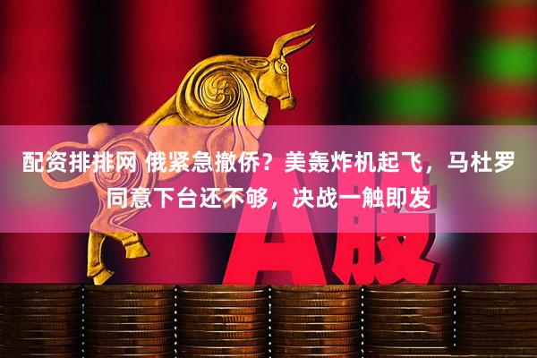 配资排排网 俄紧急撤侨？美轰炸机起飞，马杜罗同意下台还不够，决战一触即发