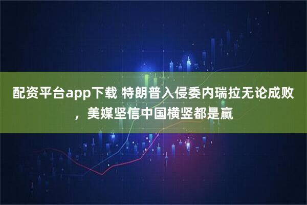 配资平台app下载 特朗普入侵委内瑞拉无论成败,美媒坚信中国横竖都是赢