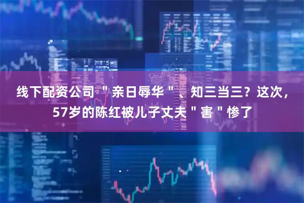 线下配资公司 ＂亲日辱华＂、知三当三？这次，57岁的陈红被儿子丈夫＂害＂惨了