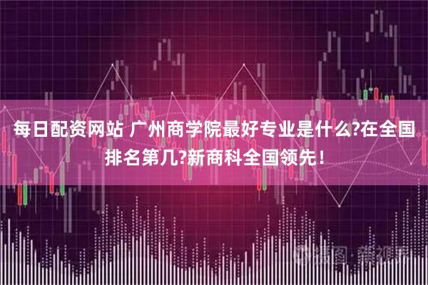 每日配资网站 广州商学院最好专业是什么?在全国排名第几?新商科全国领先！