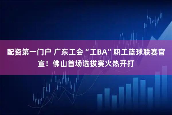 配资第一门户 广东工会“工BA”职工篮球联赛官宣！佛山首场选拔赛火热开打