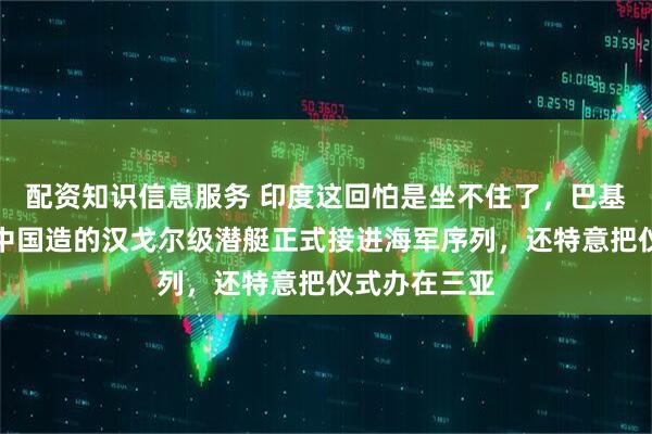 配资知识信息服务 印度这回怕是坐不住了，巴基斯坦把首艘中国造的汉戈尔级潜艇正式接进海军序列，还特意把仪式办在三亚