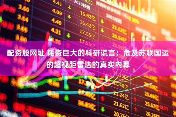 配资股网址 耗资巨大的科研谎言：危及苏联国运的超视距雷达的真实内幕