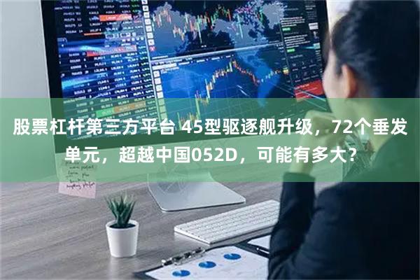 股票杠杆第三方平台 45型驱逐舰升级，72个垂发单元，超越中国052D，可能有多大？