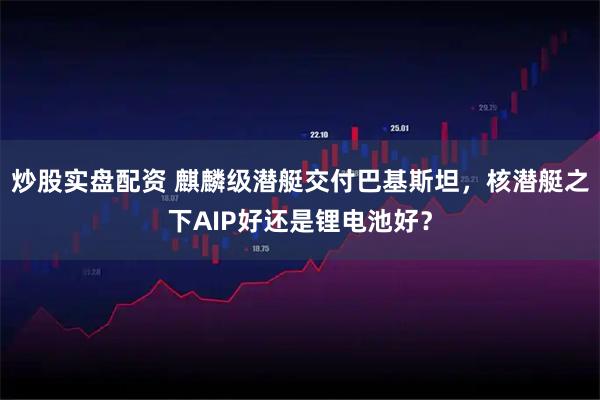 炒股实盘配资 麒麟级潜艇交付巴基斯坦，核潜艇之下AIP好还是锂电池好？